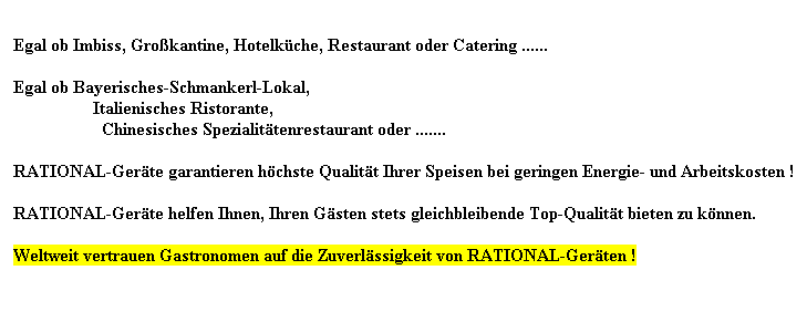 Textfeld:  
Egal ob Imbiss, Grokantine, Hotelkche, Restaurant oder Catering ......
 
Egal ob Bayerisches-Schmankerl-Lokal, 
                  Italienisches Ristorante,
                    Chinesisches Spezialittenrestaurant oder .......
 
RATIONAL-Gerte garantieren hchste Qualitt Ihrer Speisen bei geringen Energie- und Arbeitskosten !
 
RATIONAL-Gerte helfen Ihnen, Ihren Gsten stets gleichbleibende Top-Qualitt bieten zu knnen.
 
Weltweit vertrauen Gastronomen auf die Zuverlssigkeit von RATIONAL-Gerten !
 
 
