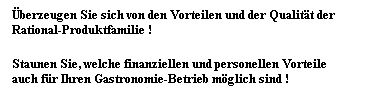 Textfeld: berzeugen Sie sich von den Vorteilen und der Qualitt der Rational-Produktfamilie !
Staunen Sie, welche finanziellen und personellen Vorteile auch fr Ihren Gastronomie-Betrieb mglich sind !
