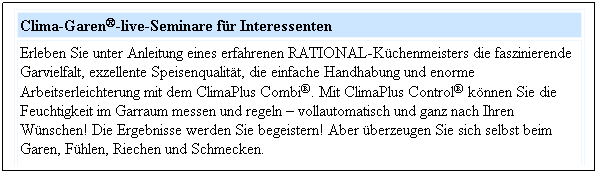 Textfeld: Clima-Garen-live-Seminare fr Interessenten
Erleben Sie unter Anleitung eines erfahrenen RATIONAL-Kchenmeisters die faszinierende Garvielfalt, exzellente Speisenqualitt, die einfache Handhabung und enorme Arbeitserleichterung mit dem ClimaPlus Combi. Mit ClimaPlus Control knnen Sie die Feuchtigkeit im Garraum messen und regeln  vollautomatisch und ganz nach Ihren Wnschen! Die Ergebnisse werden Sie begeistern! Aber berzeugen Sie sich selbst beim Garen, Fhlen, Riechen und Schmecken.
 
 
 
