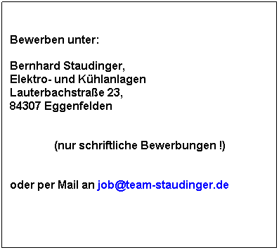 Textfeld: Bewerben unter:
 
Bernhard Staudinger, 
Elektro- und Khlanlagen
Lauterbachstrae 23, 
84307 Eggenfelden
 
(nur schriftliche Bewerbungen !)
 
oder per Mail an job@team-staudinger.de
 
 
