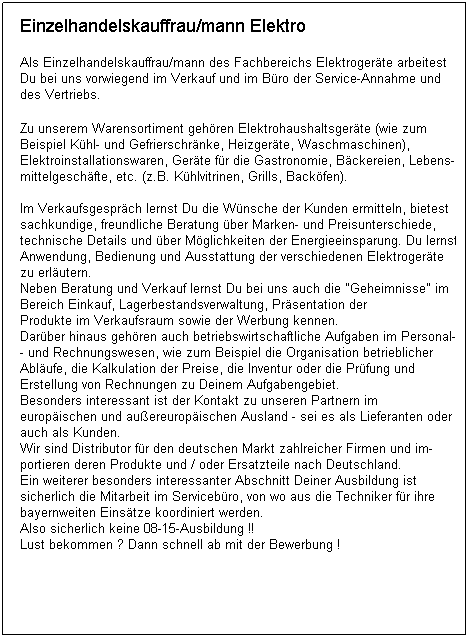 Textfeld: Einzelhandelskauffrau/mann Elektro

Als Einzelhandelskauffrau/mann des Fachbereichs Elektrogerte arbeitest
Du bei uns vorwiegend im Verkauf und im Bro der Service-Annahme und 
des Vertriebs.
 
Zu unserem Warensortiment gehren Elektrohaushaltsgerte (wie zum 
Beispiel Khl- und Gefrierschrnke, Heizgerte, Waschmaschinen), 
Elektroinstallationswaren, Gerte fr die Gastronomie, Bckereien, Lebens-
mittelgeschfte, etc. (z.B. Khlvitrinen, Grills, Backfen).
 
Im Verkaufsgesprch lernst Du die Wnsche der Kunden ermitteln, bietest
sachkundige, freundliche Beratung ber Marken- und Preisunterschiede, 
technische Details und ber Mglichkeiten der Energieeinsparung. Du lernst,
Anwendung, Bedienung und Ausstattung der verschiedenen Elektrogerte 
zu erlutern. 
Neben Beratung und Verkauf lernst Du bei uns auch die "Geheimnisse" im
Bereich Einkauf, Lagerbestandsverwaltung, Prsentation der
Produkte im Verkaufsraum sowie der Werbung kennen. 
Darber hinaus gehren auch betriebswirtschaftliche Aufgaben im Personal-
- und Rechnungswesen, wie zum Beispiel die Organisation betrieblicher
Ablufe, die Kalkulation der Preise, die Inventur oder die Prfung und 
Erstellung von Rechnungen zu Deinem Aufgabengebiet.
Besonders interessant ist der Kontakt zu unseren Partnern im 
europischen und auereuropischen Ausland - sei es als Lieferanten oder
auch als Kunden.
Wir sind Distributor fr den deutschen Markt zahlreicher Firmen und im-
portieren deren Produkte und / oder Ersatzteile nach Deutschland.
Ein weiterer besonders interessanter Abschnitt Deiner Ausbildung ist 
sicherlich die Mitarbeit im Servicebro, von wo aus die Techniker fr ihre
bayernweiten Einstze koordiniert werden. 
Also sicherlich keine 08-15-Ausbildung !!
Lust bekommen ? Dann schnell ab mit der Bewerbung !

 
 
