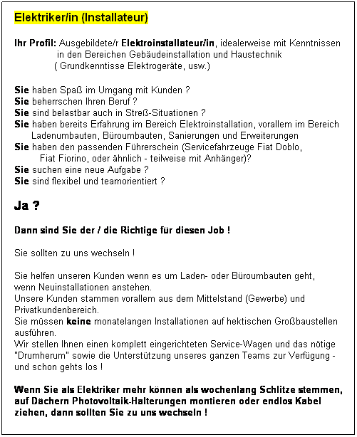 Textfeld: Elektriker/in (Installateur)

Ihr Profil: Ausgebildete/r Elektroinstallateur/in, idealerweise mit Kenntnissen
               in den Bereichen Gebudeinstallation und Haustechnik
              ( Grundkenntisse Elektrogerte, usw.) 
 
Sie haben Spa im Umgang mit Kunden ?
Sie beherrschen Ihren Beruf ?
Sie sind belastbar auch in Stre-Situationen ?
Sie haben bereits Erfahrung im Bereich Elektroinstallation, vorallem im Bereich
      Ladenumbauten, Broumbauten, Sanierungen und Erweiterungen
Sie haben den passenden Fhrerschein (Servicefahrzeuge Fiat Doblo, 
         Fiat Fiorino, oder hnlich - teilweise mit Anhnger)?
Sie suchen eine neue Aufgabe ?
Sie sind flexibel und teamorientiert ?
 
Ja ?  
 
Dann sind Sie der / die Richtige fr diesen Job !
 
Sie sollten zu uns wechseln !
 
Sie helfen unseren Kunden wenn es um Laden- oder Broumbauten geht,
wenn Neuinstallationen anstehen.
Unsere Kunden stammen vorallem aus dem Mittelstand (Gewerbe) und 
Privatkundenbereich.
Sie mssen keine monatelangen Installationen auf hektischen Grobaustellen
ausfhren. 
Wir stellen Ihnen einen komplett eingerichteten Service-Wagen und das ntige 
"Drumherum" sowie die Untersttzung unseres ganzen Teams zur Verfgung - 
und schon gehts los !
 
Wenn Sie als Elektriker mehr knnen als wochenlang Schlitze stemmen,
auf Dchern Photovoltaik-Halterungen montieren oder endlos Kabel
ziehen, dann sollten Sie zu uns wechseln !
 
 
 
 
 
 
