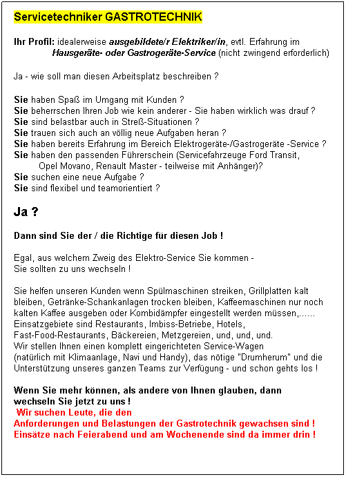 Textfeld: Servicetechniker GASTROTECHNIK

Ihr Profil: idealerweise ausgebildete/r Elektriker/in, evtl. Erfahrung im 
              Hausgerte- oder Gastrogerte-Service (nicht zwingend erforderlich)

Ja - wie soll man diesen Arbeitsplatz beschreiben ?
 
Sie haben Spa im Umgang mit Kunden ?
Sie beherrschen Ihren Job wie kein anderer - Sie haben wirklich was drauf ?
Sie sind belastbar auch in Stre-Situationen ?
Sie trauen sich auch an vllig neue Aufgaben heran ?
Sie haben bereits Erfahrung im Bereich Elektrogerte-/Gastrogerte -Service ?
Sie haben den passenden Fhrerschein (Servicefahrzeuge Ford Transit, 
         Opel Movano, Renault Master - teilweise mit Anhnger)?
Sie suchen eine neue Aufgabe ?
Sie sind flexibel und teamorientiert ?
 
Ja ?  
 
Dann sind Sie der / die Richtige fr diesen Job !
 
Egal, aus welchem Zweig des Elektro-Service Sie kommen - 
Sie sollten zu uns wechseln !
 
Sie helfen unseren Kunden wenn Splmaschinen streiken, Grillplatten kalt 
bleiben, Getrnke-Schankanlagen trocken bleiben, Kaffeemaschinen nur noch 
kalten Kaffee ausgeben oder Kombidmpfer eingestellt werden mssen,......
Einsatzgebiete sind Restaurants, Imbiss-Betriebe, Hotels, 
Fast-Food-Restaurants, Bckereien, Metzgereien, und, und, und.
Wir stellen Ihnen einen komplett eingerichteten Service-Wagen 
(natrlich mit Klimaanlage, Navi und Handy), das ntige "Drumherum" und die 
Untersttzung unseres ganzen Teams zur Verfgung - und schon gehts los !
 
Wenn Sie mehr knnen, als andere von Ihnen glauben, dann 
wechseln Sie jetzt zu uns !
 Wir suchen Leute, die den 
Anforderungen und Belastungen der Gastrotechnik gewachsen sind !
Einstze nach Feierabend und am Wochenende sind da immer drin !
 
 
 
 
 
 
 
