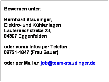 Textfeld: Bewerben unter:
 
Bernhard Staudinger, 
Elektro- und Khlanlagen
Lauterbachstrae 23, 
84307 Eggenfelden
 
oder vorab Infos per Telefon : 
08721-1847 (Frau Bauer)
 
oder per Mail an job@team-staudinger.de
 
 
