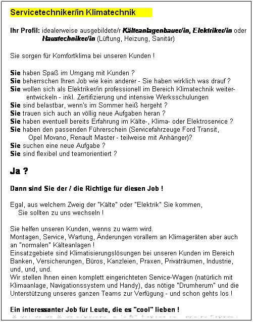 Textfeld: Servicetechniker/in Klimatechnik        
 
Ihr Profil: idealerweise ausgebildete/r Klteanlagenbauer/in, Elektriker/in oder
                Haustechniker/in (Lftung, Heizung, Sanitr)
               
Sie sorgen fr Komfortklima bei unseren Kunden !
 
Sie haben Spa im Umgang mit Kunden ?
Sie beherrschen Ihren Job wie kein anderer - Sie haben wirklich was drauf ?
Sie wollen sich als Elektriker/in professionell im Bereich Klimatechnik weiter-
        entwickeln - inkl. Zertifizierung und intensive Werksschulungen
Sie sind belastbar, wenn's im Sommer hei hergeht ?
Sie trauen sich auch an vllig neue Aufgaben heran ?
Sie haben eventuell bereits Erfahrung im Klte-, Klima- oder Elektroservice ?
Sie haben den passenden Fhrerschein (Servicefahrzeuge Ford Transit, 
         Opel Movano, Renault Master - teilweise mit Anhnger)?
Sie suchen eine neue Aufgabe ?
Sie sind flexibel und teamorientiert ?
 
Ja ?  
 
Dann sind Sie der / die Richtige fr diesen Job !
 
Egal, aus welchem Zweig der "Klte" oder "Elektrik" Sie kommen,
    Sie sollten zu uns wechseln !
 
Sie helfen unseren Kunden, wenns zu warm wird.
Montagen, Service, Wartung, nderungen vorallem an Klimagerten aber auch
an "normalen" Klteanlagen !
Einsatzgebiete sind Klimatisierungslsungen bei unseren Kunden im Bereich 
Banken, Versicherungen, Bros, Kanzleien, Praxen, Privatrumen, Industrie,
und, und, und.
Wir stellen Ihnen einen komplett eingerichteten Service-Wagen (natrlich mit 
Klimaanlage, Navigationssystem und Handy), das ntige "Drumherum" und die 
Untersttzung unseres ganzen Teams zur Verfgung - und schon gehts los !
 
Ein interessanter Job fr Leute, die es "cool" lieben !
 Ausdrcklich: Auch erfahrene Leute (50+) haben bei uns eine Chance !
 
 
 
 
