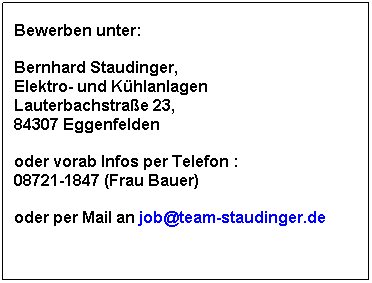 Textfeld: Bewerben unter:
 
Bernhard Staudinger, 
Elektro- und Khlanlagen
Lauterbachstrae 23, 
84307 Eggenfelden
 
oder vorab Infos per Telefon : 
08721-1847 (Frau Bauer)
 
oder per Mail an job@team-staudinger.de
 
 
