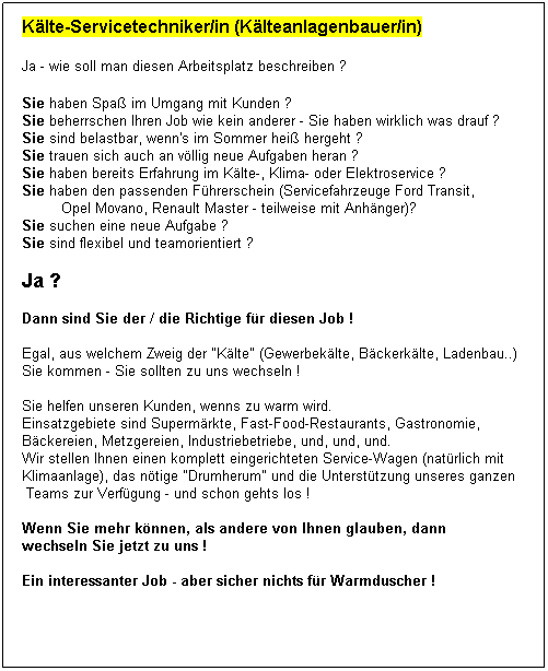 Textfeld: Klte-Servicetechniker/in (Klteanlagenbauer/in)

Ja - wie soll man diesen Arbeitsplatz beschreiben ?
 
Sie haben Spa im Umgang mit Kunden ?
Sie beherrschen Ihren Job wie kein anderer - Sie haben wirklich was drauf ?
Sie sind belastbar, wenn's im Sommer hei hergeht ?
Sie trauen sich auch an vllig neue Aufgaben heran ?
Sie haben bereits Erfahrung im Klte-, Klima- oder Elektroservice ?
Sie haben den passenden Fhrerschein (Servicefahrzeuge Ford Transit, 
         Opel Movano, Renault Master - teilweise mit Anhnger)?
Sie suchen eine neue Aufgabe ?
Sie sind flexibel und teamorientiert ?
 
Ja ?  
 
Dann sind Sie der / die Richtige fr diesen Job !
 
Egal, aus welchem Zweig der "Klte" (Gewerbeklte, Bckerklte, Ladenbau..)
Sie kommen - Sie sollten zu uns wechseln !
 
Sie helfen unseren Kunden, wenns zu warm wird.
Einsatzgebiete sind Supermrkte, Fast-Food-Restaurants, Gastronomie, 
Bckereien, Metzgereien, Industriebetriebe, und, und, und.
Wir stellen Ihnen einen komplett eingerichteten Service-Wagen (natrlich mit 
Klimaanlage), das ntige "Drumherum" und die Untersttzung unseres ganzen
 Teams zur Verfgung - und schon gehts los !
 
Wenn Sie mehr knnen, als andere von Ihnen glauben, dann 
wechseln Sie jetzt zu uns !
 
Ein interessanter Job - aber sicher nichts fr Warmduscher !
 
Ausdrcklich: Auch erfahrene Leute (50+) haben bei uns eine Chance !
 
 
 
