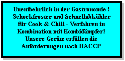Textfeld: Unentbehrlich in der Gastronomie !
Schockfroster und Schnellabkhler
fr Cook & Chill - Verfahren in Kombination mit Kombidmpfer!
Unsere Gerte erfllen die Anforderungen nach HACCP
 
 
