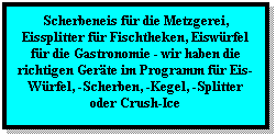 Textfeld: Scherbeneis fr die Metzgerei, Eissplitter fr Fischtheken, Eiswrfel fr die Gastronomie - wir haben die richtigen Gerte im Programm fr Eis-Wrfel, -Scherben, -Kegel, -Splitter oder Crush-Ice
 
