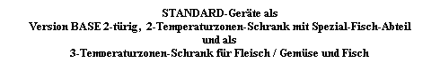 Textfeld: STANDARD-Gerte als
Version BASE 2-trig,  2-Temperaturzonen-Schrank mit Spezial-Fisch-Abteil 
und als
3-Temperaturzonen-Schrank fr Fleisch / Gemse und Fisch
 
 
 
