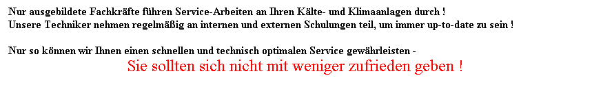 Textfeld: Nur ausgebildete Fachkrfte fhren Service-Arbeiten an Ihren Klte- und Klimaanlagen durch !
Unsere Techniker nehmen regelmig an internen und externen Schulungen teil, um immer up-to-date zu sein !
 
Nur so knnen wir Ihnen einen schnellen und technisch optimalen Service gewhrleisten -
Sie sollten sich nicht mit weniger zufrieden geben !
 
 
 
