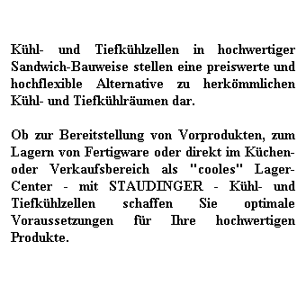 Textfeld: Khl- und Tiefkhlzellen in hochwertiger Sandwich-Bauweise stellen eine preiswerte und hochflexible Alternative zu herkmmlichen Khl- und Tiefkhlrumen dar.
 
Ob zur Bereitstellung von Vorprodukten, zum Lagern von Fertigware oder direkt im Kchen- oder Verkaufsbereich als "cooles" Lager-Center - mit STAUDINGER - Khl- und Tiefkhlzellen schaffen Sie optimale Voraussetzungen fr Ihre hochwertigen Produkte. 
