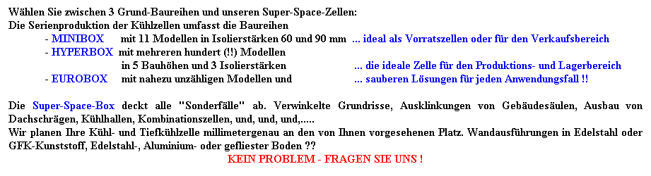 Textfeld: Whlen Sie zwischen 3 Grund-Baureihen und unseren Super-Space-Zellen:
Die Serienproduktion der Khlzellen umfasst die Baureihen 
             - MINIBOX      mit 11 Modellen in Isolierstrken 60 und 90 mm  ... ideal als Vorratszellen oder fr den Verkaufsbereich
             - HYPERBOX  mit mehreren hundert (!!) Modellen 
                                        in 5 Bauhhen und 3 Isolierstrken                        ... die ideale Zelle fr den Produktions- und Lagerbereich
             - EUROBOX     mit nahezu unzhligen Modellen und                      ... sauberen Lsungen fr jeden Anwendungsfall !!
   
Die Super-Space-Box deckt alle "Sonderflle" ab. Verwinkelte Grundrisse, Ausklinkungen von Gebudesulen, Ausbau von Dachschrgen, Khlhallen, Kombinationszellen, und, und, und,..... 
Wir planen Ihre Khl- und Tiefkhlzelle millimetergenau an den von Ihnen vorgesehenen Platz. Wandausfhrungen in Edelstahl oder GFK-Kunststoff, Edelstahl-, Aluminium- oder gefliester Boden ?? 
KEIN PROBLEM - FRAGEN SIE UNS !
 
 
 
