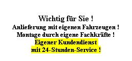 Textfeld: Wichtig fr Sie !
Anlieferung mit eigenen Fahrzeugen !
Montage durch eigene Fachkrfte !
Eigener Kundendienst 
mit 24-Stunden-Service !
 
